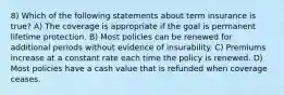 8) Which of the following statements about term insurance is true? A) The coverage is appropriate if the goal is permanent lifetime protection. B) Most policies can be renewed for additional periods without evidence of insurability. C) Premiums increase at a constant rate each time the policy is renewed. D) Most policies have a cash value that is refunded when coverage ceases.