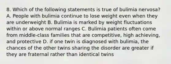 8. Which of the following statements is true of bulimia nervosa? A. People with bulimia continue to lose weight even when they are underweight B. Bulimia is marked by weight fluctuations within or above normal ranges C. Bulimia patients often come from middle-class families that are competitive, high achieving, and protective D. if one twin is diagnosed with bulimia, the chances of the other twins sharing the disorder are greater if they are fraternal rather than identical twins