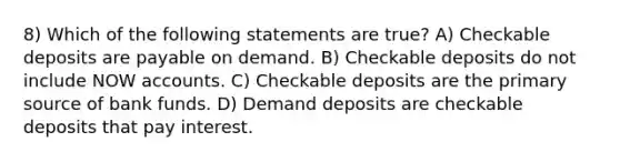 8) Which of the following statements are true? A) Checkable deposits are payable on demand. B) Checkable deposits do not include NOW accounts. C) Checkable deposits are the primary source of bank funds. D) Demand deposits are checkable deposits that pay interest.