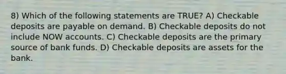 8) Which of the following statements are TRUE? A) Checkable deposits are payable on demand. B) Checkable deposits do not include NOW accounts. C) Checkable deposits are the primary source of bank funds. D) Checkable deposits are assets for the bank.