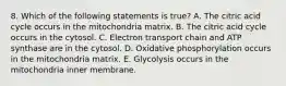 8. Which of the following statements is true? A. The citric acid cycle occurs in the mitochondria matrix. B. The citric acid cycle occurs in the cytosol. C. Electron transport chain and ATP synthase are in the cytosol. D. Oxidative phosphorylation occurs in the mitochondria matrix. E. Glycolysis occurs in the mitochondria inner membrane.