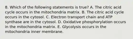 8. Which of the following statements is true? A. The citric acid cycle occurs in the mitochondria matrix. B. The citric acid cycle occurs in the cytosol. C. Electron transport chain and ATP synthase are in the cytosol. D. Oxidative phosphorylation occurs in the mitochondria matrix. E. Glycolysis occurs in the mitochondria inner membrane.