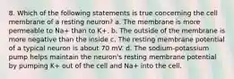 8. Which of the following statements is true concerning the cell membrane of a resting neuron? a. The membrane is more permeable to Na+ than to K+. b. The outside of the membrane is more negative than the inside c. The resting membrane potential of a typical neuron is about 70 mV. d. The sodium-potassium pump helps maintain the neuron's resting membrane potential by pumping K+ out of the cell and Na+ into the cell.