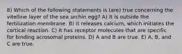 8) Which of the following statements is (are) true concerning the vitelline layer of the sea urchin egg? A) It is outside the fertilization membrane. B) It releases calcium, which initiates the cortical reaction. C) It has receptor molecules that are specific for binding acrosomal proteins. D) A and B are true. E) A, B, and C are true.