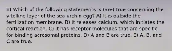 8) Which of the following statements is (are) true concerning the vitelline layer of the sea urchin egg? A) It is outside the fertilization membrane. B) It releases calcium, which initiates the cortical reaction. C) It has receptor molecules that are specific for binding acrosomal proteins. D) A and B are true. E) A, B, and C are true.