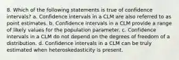 8. Which of the following statements is true of confidence intervals? a. Confidence intervals in a CLM are also referred to as point estimates. b. Confidence intervals in a CLM provide a range of likely values for the population parameter. c. Confidence intervals in a CLM do not depend on the degrees of freedom of a distribution. d. Confidence intervals in a CLM can be truly estimated when heteroskedasticity is present.