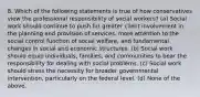 8. Which of the following statements is true of how conservatives view the professional responsibility of social workers? (a) Social work should continue to push for greater client involvement in the planning and provision of services, more attention to the social control function of social welfare, and fundamental changes in social and economic structures. (b) Social work should equip individuals, families, and communities to bear the responsibility for dealing with social problems. (c) Social work should stress the necessity for broader governmental intervention, particularly on the federal level. (d) None of the above.