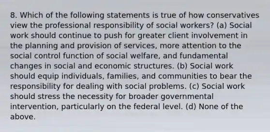 8. Which of the following statements is true of how conservatives view the professional responsibility of social workers? (a) Social work should continue to push for greater client involvement in the planning and provision of services, more attention to the social control function of social welfare, and fundamental changes in social and economic structures. (b) Social work should equip individuals, families, and communities to bear the responsibility for dealing with social problems. (c) Social work should stress the necessity for broader governmental intervention, particularly on the federal level. (d) None of the above.