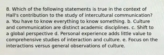 8. Which of the following statements is true in the context of Hall's contribution to the study of intercultural communication? a. You have to know everything to know something. b. Culture and communication are distinct academic disciplines. c. Shift to a global perspective d. Personal experience adds little value to comprehensive studies of interaction and culture. e. Focus on the interactions versus general observations of culture.