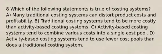 8 Which of the following statements is true of costing systems? A) Many traditional costing systems can distort product costs and profitability. B) Traditional costing systems tend to be more costly than activity-based costing systems. C) Activity-based costing systems tend to combine various costs into a single cost pool. D) Activity-based costing systems tend to use fewer cost pools than does a traditional costing system.