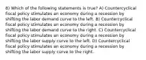 8) Which of the following statements is true? A) Countercyclical fiscal policy stimulates an economy during a recession by shifting the labor demand curve to the left. B) Countercyclical fiscal policy stimulates an economy during a recession by shifting the labor demand curve to the right. C) Countercyclical fiscal policy stimulates an economy during a recession by shifting the labor supply curve to the left. D) Countercyclical fiscal policy stimulates an economy during a recession by shifting the labor supply curve to the right.