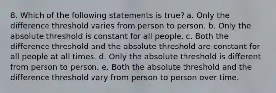 8. Which of the following statements is true? a. Only the difference threshold varies from person to person. b. Only the absolute threshold is constant for all people. c. Both the difference threshold and the absolute threshold are constant for all people at all times. d. Only the absolute threshold is different from person to person. e. Both the absolute threshold and the difference threshold vary from person to person over time.