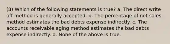 (8) Which of the following statements is true? a. The direct write-off method is generally accepted. b. The percentage of net sales method estimates the bad debts expense indirectly. c. The accounts receivable aging method estimates the bad debts expense indirectly. d. None of the above is true.