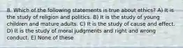 8. Which of the following statements is true about ethics? A) It is the study of religion and politics. B) It is the study of young children and mature adults. C) It is the study of cause and effect. D) It is the study of moral judgments and right and wrong conduct. E) None of these