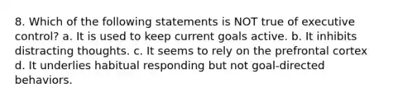 8. Which of the following statements is NOT true of executive control? a. It is used to keep current goals active. b. It inhibits distracting thoughts. c. It seems to rely on the prefrontal cortex d. It underlies habitual responding but not goal-directed behaviors.