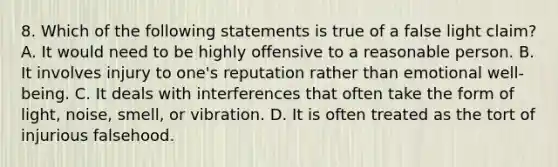 8. Which of the following statements is true of a false light claim? A. It would need to be highly offensive to a reasonable person. B. It involves injury to one's reputation rather than emotional well-being. C. It deals with interferences that often take the form of light, noise, smell, or vibration. D. It is often treated as the tort of injurious falsehood.