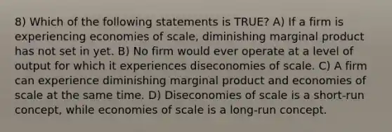 8) Which of the following statements is TRUE? A) If a firm is experiencing economies of scale, diminishing marginal product has not set in yet. B) No firm would ever operate at a level of output for which it experiences diseconomies of scale. C) A firm can experience diminishing marginal product and economies of scale at the same time. D) Diseconomies of scale is a short-run concept, while economies of scale is a long-run concept.