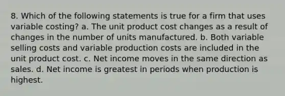 8. Which of the following statements is true for a firm that uses variable costing? a. The unit product cost changes as a result of changes in the number of units manufactured. b. Both variable selling costs and variable production costs are included in the unit product cost. c. Net income moves in the same direction as sales. d. Net income is greatest in periods when production is highest.