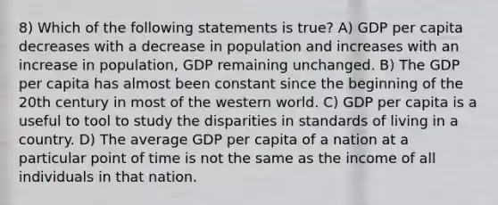 8) Which of the following statements is true? A) GDP per capita decreases with a decrease in population and increases with an increase in population, GDP remaining unchanged. B) The GDP per capita has almost been constant since the beginning of the 20th century in most of the western world. C) GDP per capita is a useful to tool to study the disparities in standards of living in a country. D) The average GDP per capita of a nation at a particular point of time is not the same as the income of all individuals in that nation.