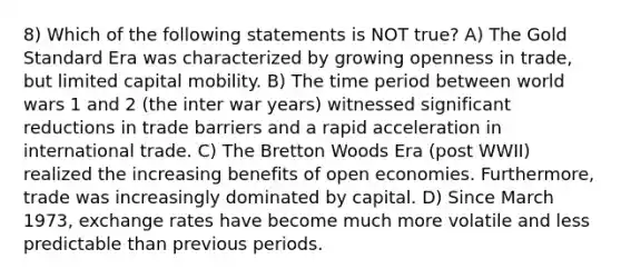 8) Which of the following statements is NOT true? A) The Gold Standard Era was characterized by growing openness in trade, but limited capital mobility. B) The time period between world wars 1 and 2 (the inter war years) witnessed significant reductions in trade barriers and a rapid acceleration in international trade. C) The Bretton Woods Era (post WWII) realized the increasing benefits of open economies. Furthermore, trade was increasingly dominated by capital. D) Since March 1973, exchange rates have become much more volatile and less predictable than previous periods.