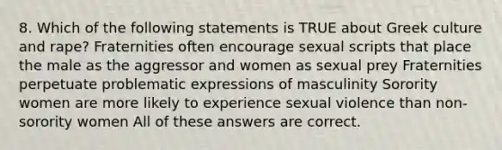 8. Which of the following statements is TRUE about Greek culture and rape? Fraternities often encourage sexual scripts that place the male as the aggressor and women as sexual prey Fraternities perpetuate problematic expressions of masculinity Sorority women are more likely to experience sexual violence than non-sorority women All of these answers are correct.