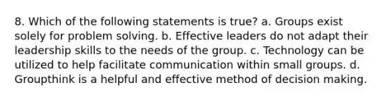 8. Which of the following statements is true? a. Groups exist solely for problem solving. b. Effective leaders do not adapt their leadership skills to the needs of the group. c. Technology can be utilized to help facilitate communication within small groups. d. Groupthink is a helpful and effective method of decision making.