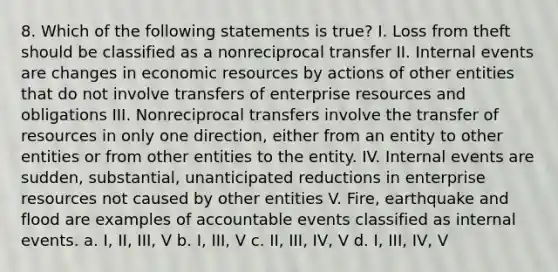 8. Which of the following statements is true? I. Loss from theft should be classified as a nonreciprocal transfer II. Internal events are changes in economic resources by actions of other entities that do not involve transfers of enterprise resources and obligations III. Nonreciprocal transfers involve the transfer of resources in only one direction, either from an entity to other entities or from other entities to the entity. IV. Internal events are sudden, substantial, unanticipated reductions in enterprise resources not caused by other entities V. Fire, earthquake and flood are examples of accountable events classified as internal events. a. I, II, III, V b. I, III, V c. II, III, IV, V d. I, III, IV, V