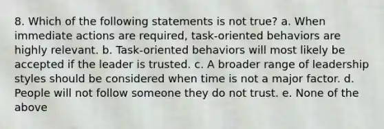 8. Which of the following statements is not true? a. When immediate actions are required, task-oriented behaviors are highly relevant. b. Task-oriented behaviors will most likely be accepted if the leader is trusted. c. A broader range of leadership styles should be considered when time is not a major factor. d. People will not follow someone they do not trust. e. None of the above