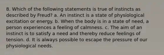 8. Which of the following statements is true of instincts as described by Freud? a. An instinct is a state of physiological excitation or energy. b. When the body is in a state of need, a person experiences a feeling of calmness. c. The aim of an instinct is to satisfy a need and thereby reduce feelings of tension. d. It is always possible to escape the pressure of our physiological needs.