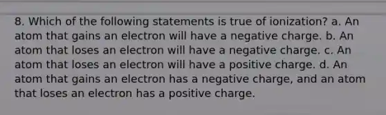 8. Which of the following statements is true of ionization? a. An atom that gains an electron will have a negative charge. b. An atom that loses an electron will have a negative charge. c. An atom that loses an electron will have a positive charge. d. An atom that gains an electron has a negative charge, and an atom that loses an electron has a positive charge.