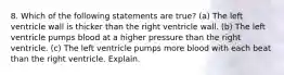 8. Which of the following statements are true? (a) The left ventricle wall is thicker than the right ventricle wall. (b) The left ventricle pumps blood at a higher pressure than the right ventricle. (c) The left ventricle pumps more blood with each beat than the right ventricle. Explain.