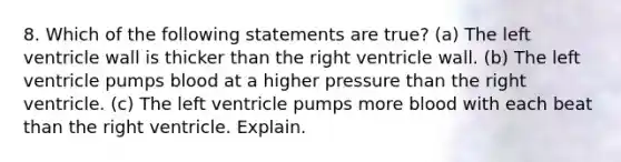 8. Which of the following statements are true? (a) The left ventricle wall is thicker than the right ventricle wall. (b) The left ventricle pumps blood at a higher pressure than the right ventricle. (c) The left ventricle pumps more blood with each beat than the right ventricle. Explain.