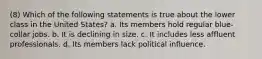 (8) Which of the following statements is true about the lower class in the United States? a. Its members hold regular blue-collar jobs. b. It is declining in size. c. It includes less affluent professionals. d. Its members lack political influence.