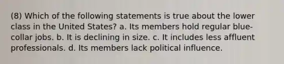 (8) Which of the following statements is true about the lower class in the United States? a. Its members hold regular blue-collar jobs. b. It is declining in size. c. It includes less affluent professionals. d. Its members lack political influence.