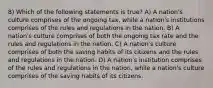 8) Which of the following statements is true? A) A nation's culture comprises of the ongoing tax, while a nation's institutions comprises of the rules and regulations in the nation. B) A nation's culture comprises of both the ongoing tax rate and the rules and regulations in the nation. C) A nation's culture comprises of both the saving habits of its citizens and the rules and regulations in the nation. D) A nation's institution comprises of the rules and regulations in the nation, while a nation's culture comprises of the saving habits of its citizens.