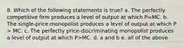 8. Which of the following statements is true? a. The perfectly competitive firm produces a level of output at which P=MC. b. The single-price monopolist produces a level of output at which P > MC. c. The perfectly price-discriminating monopolist produces a level of output at which P>MC. d. a and b e. all of the above