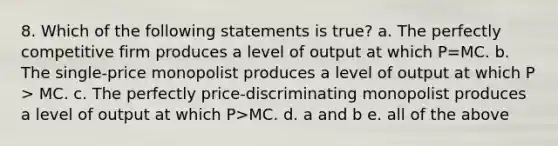 8. Which of the following statements is true? a. The perfectly competitive firm produces a level of output at which P=MC. b. The single-price monopolist produces a level of output at which P > MC. c. The perfectly price-discriminating monopolist produces a level of output at which P>MC. d. a and b e. all of the above