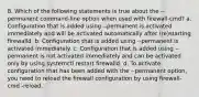 8. Which of the following statements is true about the --permanent command-line option when used with firewall-cmd? a. Configuration that is added using --permanent is activated immediately and will be activated automatically after (re)starting firewalld. b. Configuration that is added using --permanent is activated immediately. c. Configuration that is added using --permanent is not activated immediately and can be activated only by using systemctl restart firewalld. d. To activate configuration that has been added with the --permanent option, you need to reload the firewall configuration by using firewall-cmd -reload.