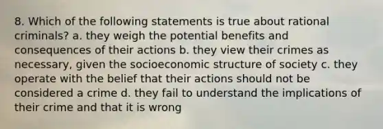 8. Which of the following statements is true about rational criminals? a. they weigh the potential benefits and consequences of their actions b. they view their crimes as necessary, given the socioeconomic structure of society c. they operate with the belief that their actions should not be considered a crime d. they fail to understand the implications of their crime and that it is wrong