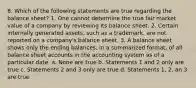 8. Which of the following statements are true regarding the balance sheet? 1. One cannot determine the true fair market value of a company by reviewing its balance sheet. 2. Certain internally generated assets, such as a trademark, are not reported on a company's balance sheet. 3. A balance sheet shows only the ending balances, in a summarized format, of all balance sheet accounts in the accounting system as of a particular date. a. None are true b. Statements 1 and 2 only are true c. Statements 2 and 3 only are true d. Statements 1, 2, an 3 are true