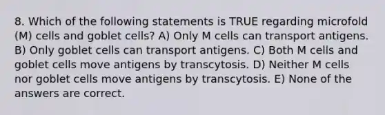 8. Which of the following statements is TRUE regarding microfold (M) cells and goblet cells? A) Only M cells can transport antigens. B) Only goblet cells can transport antigens. C) Both M cells and goblet cells move antigens by transcytosis. D) Neither M cells nor goblet cells move antigens by transcytosis. E) None of the answers are correct.