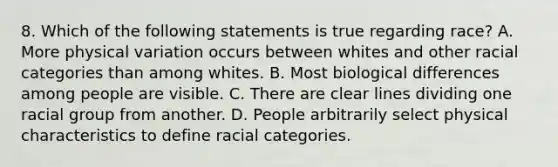 8. Which of the following statements is true regarding race? A. More physical variation occurs between whites and other racial categories than among whites. B. Most biological differences among people are visible. C. There are clear lines dividing one racial group from another. D. People arbitrarily select physical characteristics to define racial categories.