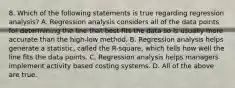 8. Which of the following statements is true regarding regression analysis? A. Regression analysis considers all of the data points for determining the line that best fits the data so is usually more accurate than the high-low method. B. Regression analysis helps generate a statistic, called the R-square, which tells how well the line fits the data points. C. Regression analysis helps managers implement activity based costing systems. D. All of the above are true.