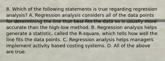 8. Which of the following statements is true regarding regression analysis? A. Regression analysis considers all of the data points for determining the line that best fits the data so is usually more accurate than the high-low method. B. Regression analysis helps generate a statistic, called the R-square, which tells how well the line fits the data points. C. Regression analysis helps managers implement activity based costing systems. D. All of the above are true.