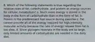 8. Which of the following statements is true regarding the relative roles of fat, carbohydrate, and protein as energy sources for cellular metabolism? a. Much more energy is stored in the body in the form of carbohydrate than in the form of fat. b. Protein is the predominant fuel source during exercise c. Fat cannot provide all of the energy required for high-intensity muscular activity because the rate of energy release from fat is too slow. d. Since glycogen reserves in the body are so large, only limited amounts of carbohydrate are needed in the daily diet.