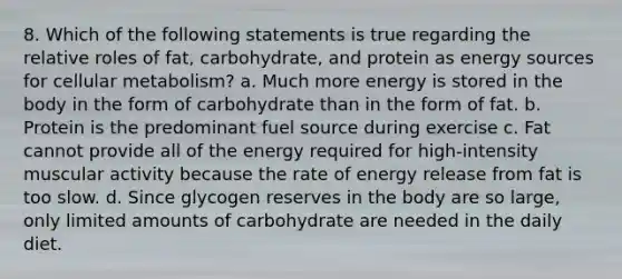 8. Which of the following statements is true regarding the relative roles of fat, carbohydrate, and protein as energy sources for cellular metabolism? a. Much more energy is stored in the body in the form of carbohydrate than in the form of fat. b. Protein is the predominant fuel source during exercise c. Fat cannot provide all of the energy required for high-intensity muscular activity because the rate of energy release from fat is too slow. d. Since glycogen reserves in the body are so large, only limited amounts of carbohydrate are needed in the daily diet.