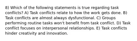 8) Which of the following statements is true regarding task conflicts? A) Task conflicts relate to how the work gets done. B) Task conflicts are almost always dysfunctional. C) Groups performing routine tasks won't benefit from task conflict. D) Task conflict focuses on interpersonal relationships. E) Task conflicts hinder creativity and innovation.