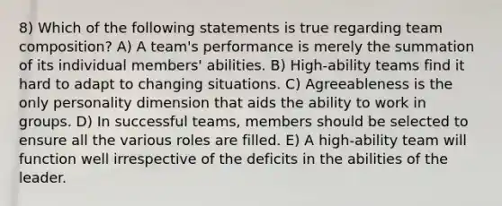 8) Which of the following statements is true regarding team composition? A) A team's performance is merely the summation of its individual members' abilities. B) High-ability teams find it hard to adapt to changing situations. C) Agreeableness is the only personality dimension that aids the ability to work in groups. D) In successful teams, members should be selected to ensure all the various roles are filled. E) A high-ability team will function well irrespective of the deficits in the abilities of the leader.