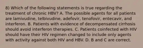 8) Which of the following statements is true regarding the treatment of chronic HBV? A. The possible agents for all patients are lamivudine, telbivudine, adefovir, tenofovir, entecavir, and interferon. B. Patients with evidence of decompensated cirrhosis should avoid interferon therapies. C. Patients coinfected with HIV should have their HIV regimen changed to include only agents with activity against both HIV and HBV. D. B and C are correct.