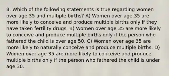 8. Which of the following statements is true regarding women over age 35 and multiple births? A) Women over age 35 are more likely to conceive and produce multiple births only if they have taken fertility drugs. B) Women over age 35 are more likely to conceive and produce multiple births only if the person who fathered the child is over age 50. C) Women over age 35 are more likely to naturally conceive and produce multiple births. D) Women over age 35 are more likely to conceive and produce multiple births only if the person who fathered the child is under age 30.